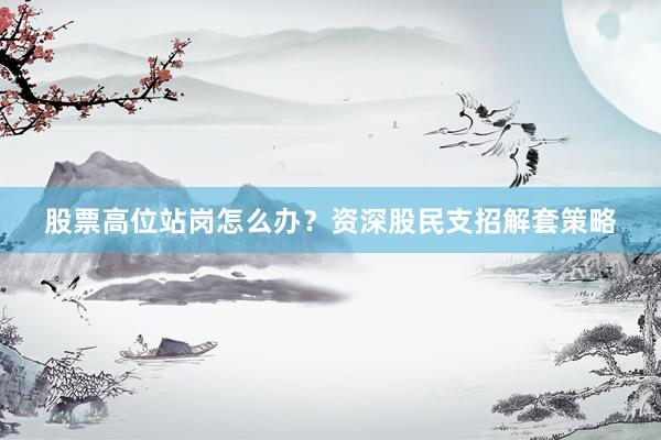 股票高位站岗怎么办？资深股民支招解套策略
