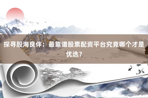 探寻股海良伴：最靠谱股票配资平台究竟哪个才是优选？