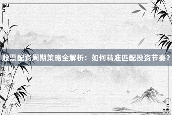 股票配资周期策略全解析：如何精准匹配投资节奏？