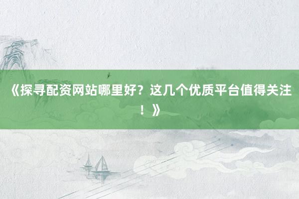 《探寻配资网站哪里好？这几个优质平台值得关注！》