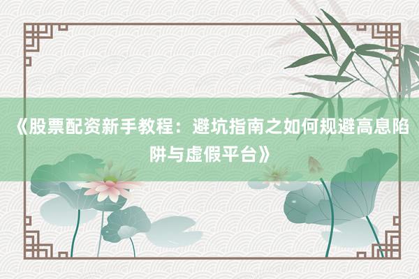 《股票配资新手教程：避坑指南之如何规避高息陷阱与虚假平台》