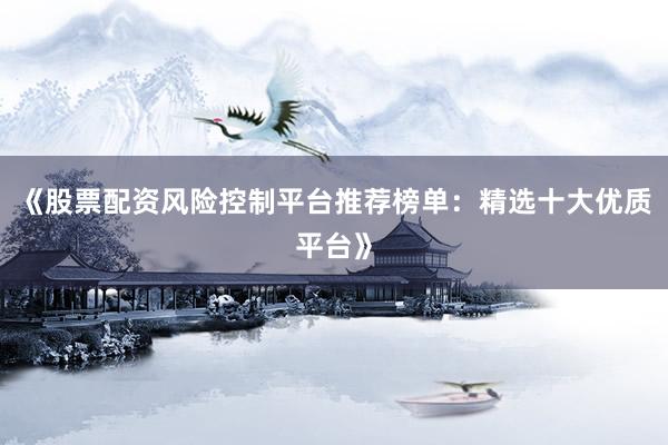《股票配资风险控制平台推荐榜单：精选十大优质平台》