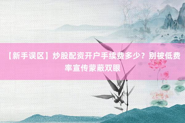 【新手误区】炒股配资开户手续费多少？别被低费率宣传蒙蔽双眼