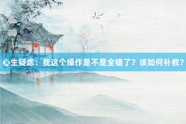 心生疑虑：我这个操作是不是全错了？该如何补救？