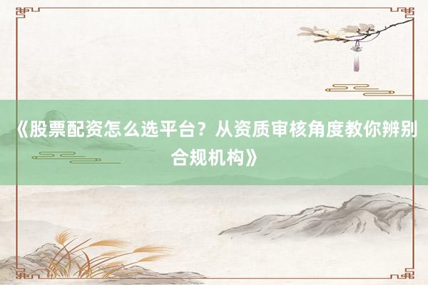 《股票配资怎么选平台？从资质审核角度教你辨别合规机构》