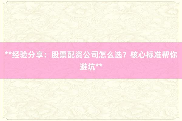 **经验分享：股票配资公司怎么选？核心标准帮你避坑**