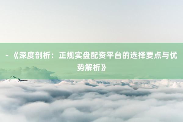 - 《深度剖析：正规实盘配资平台的选择要点与优势解析》