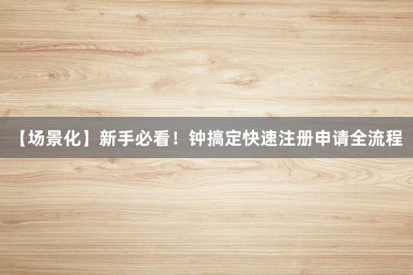【场景化】新手必看！钟搞定快速注册申请全流程