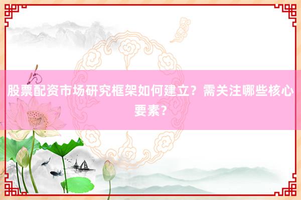 股票配资市场研究框架如何建立？需关注哪些核心要素？