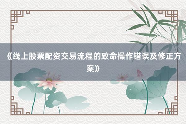 《线上股票配资交易流程的致命操作错误及修正方案》