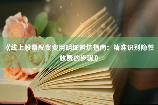 《线上股票配资费用明细避坑指南：精准识别隐性收费的步骤》