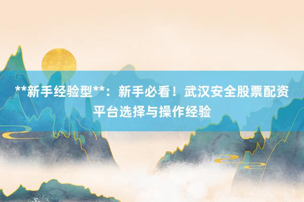 **新手经验型**：新手必看！武汉安全股票配资平台选择与操作经验