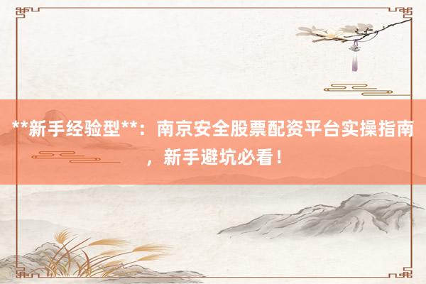 **新手经验型**：南京安全股票配资平台实操指南，新手避坑必看！
