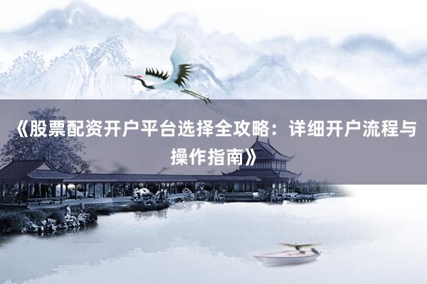 《股票配资开户平台选择全攻略：详细开户流程与操作指南》