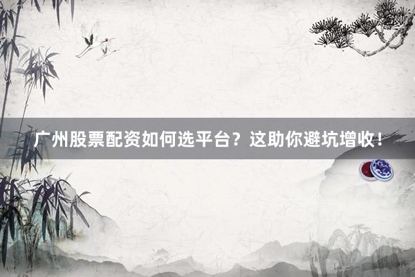 广州股票配资如何选平台？这助你避坑增收！
