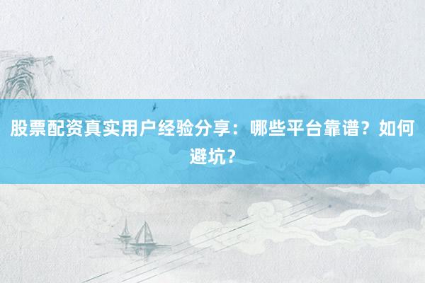 股票配资真实用户经验分享：哪些平台靠谱？如何避坑？