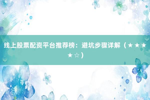 线上股票配资平台推荐榜：避坑步骤详解（★★★★☆）