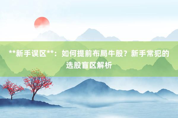 **新手误区**：如何提前布局牛股？新手常犯的选股盲区解析