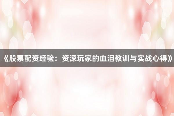 《股票配资经验：资深玩家的血泪教训与实战心得》