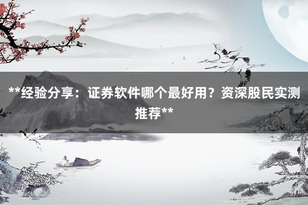 **经验分享：证券软件哪个最好用？资深股民实测推荐**