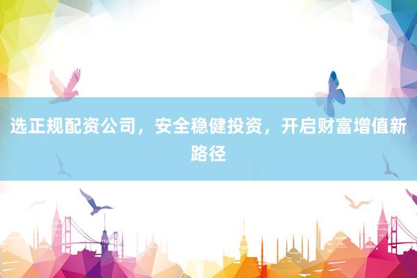 选正规配资公司，安全稳健投资，开启财富增值新路径