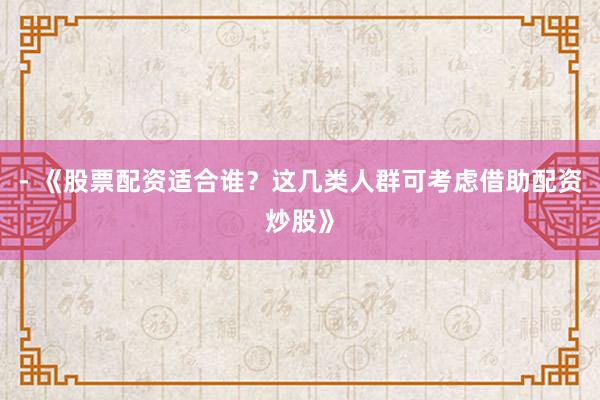 - 《股票配资适合谁？这几类人群可考虑借助配资炒股》