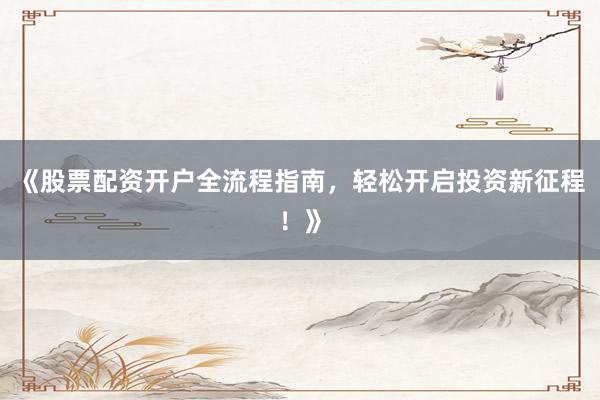 《股票配资开户全流程指南，轻松开启投资新征程！》