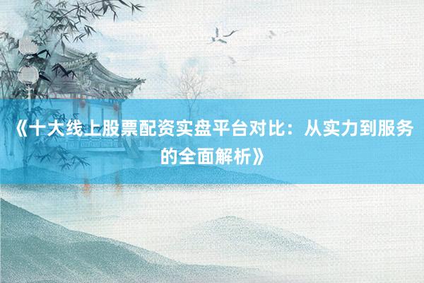 《十大线上股票配资实盘平台对比：从实力到服务的全面解析》