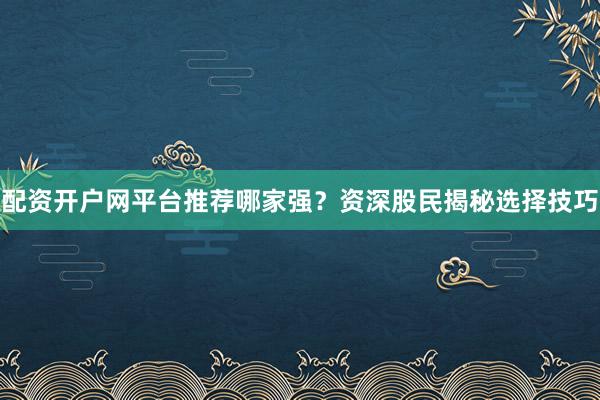配资开户网平台推荐哪家强？资深股民揭秘选择技巧