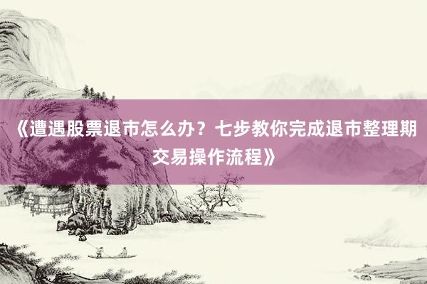 《遭遇股票退市怎么办？七步教你完成退市整理期交易操作流程》
