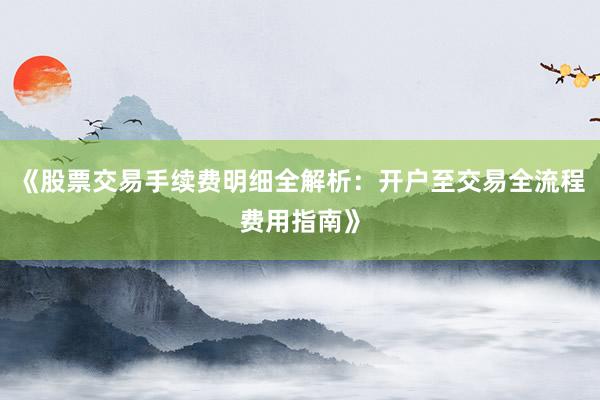 《股票交易手续费明细全解析：开户至交易全流程费用指南》