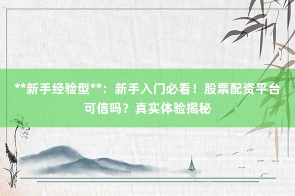 **新手经验型**：新手入门必看！股票配资平台可信吗？真实体验揭秘