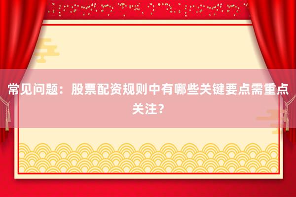 常见问题：股票配资规则中有哪些关键要点需重点关注？