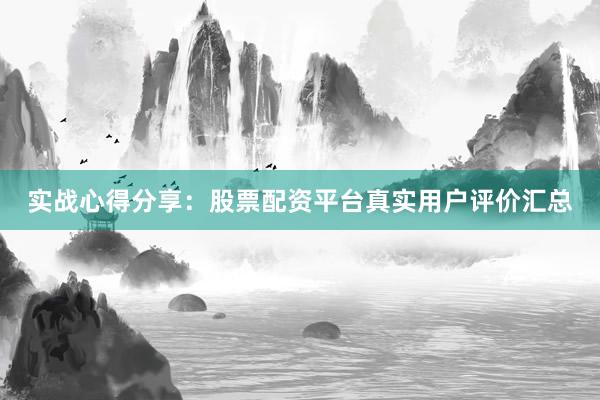 实战心得分享：股票配资平台真实用户评价汇总