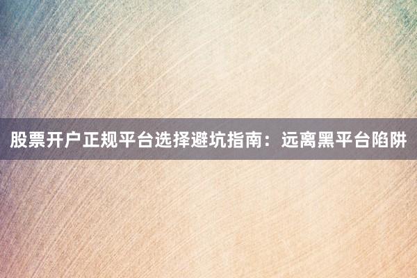 股票开户正规平台选择避坑指南：远离黑平台陷阱