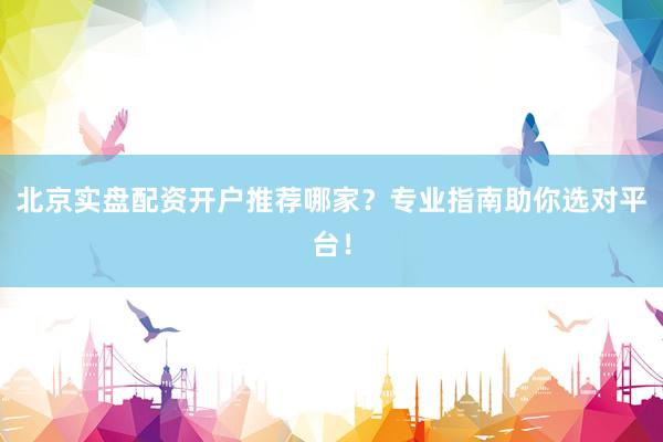 北京实盘配资开户推荐哪家？专业指南助你选对平台！