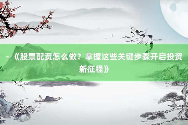 - 《股票配资怎么做？掌握这些关键步骤开启投资新征程》