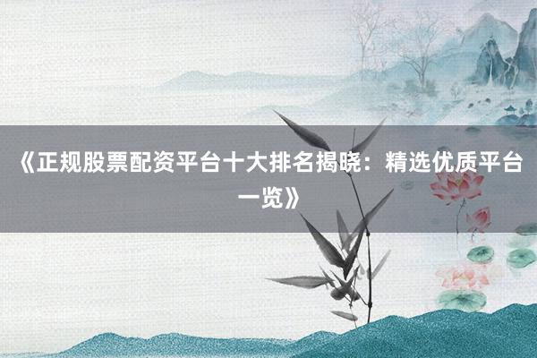 《正规股票配资平台十大排名揭晓：精选优质平台一览》