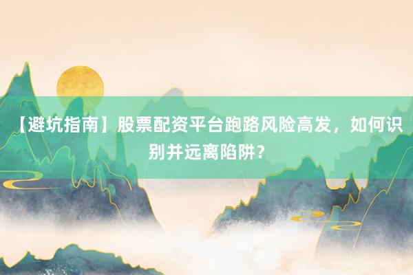 【避坑指南】股票配资平台跑路风险高发，如何识别并远离陷阱？
