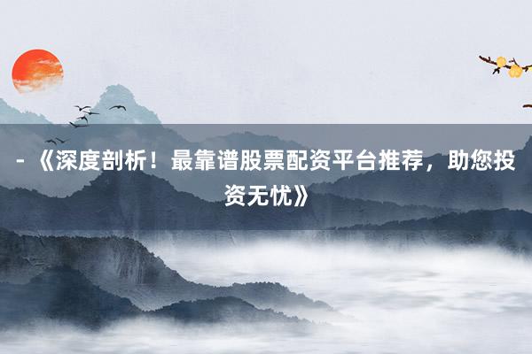 - 《深度剖析！最靠谱股票配资平台推荐，助您投资无忧》