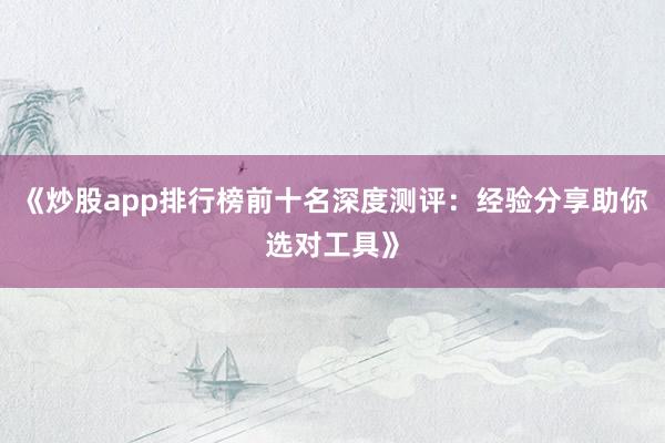 《炒股app排行榜前十名深度测评：经验分享助你选对工具》