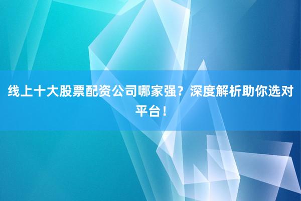 线上十大股票配资公司哪家强？深度解析助你选对平台！
