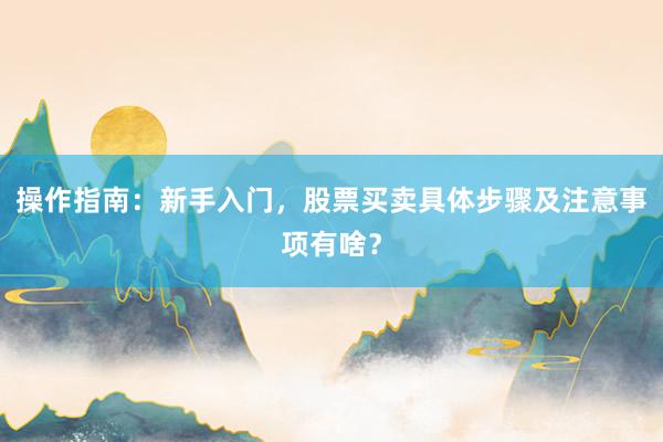 操作指南：新手入门，股票买卖具体步骤及注意事项有啥？