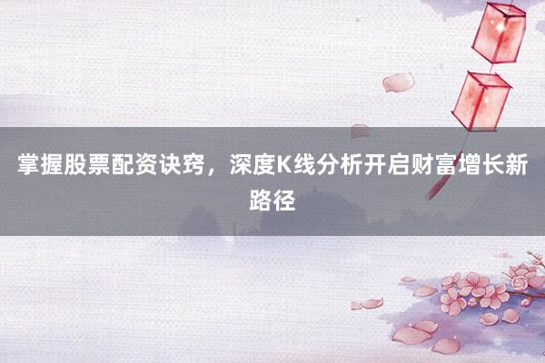 掌握股票配资诀窍，深度K线分析开启财富增长新路径