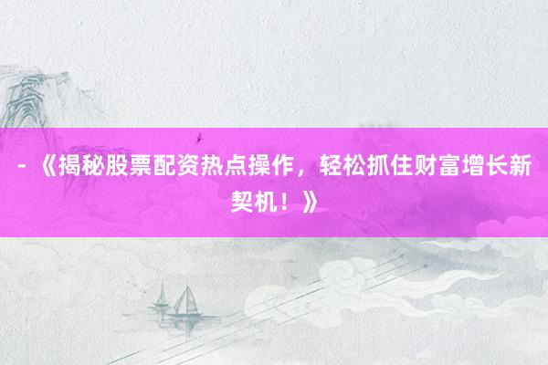 - 《揭秘股票配资热点操作，轻松抓住财富增长新契机！》