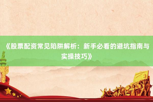 《股票配资常见陷阱解析：新手必看的避坑指南与实操技巧》