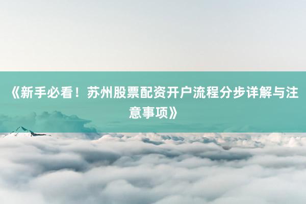 《新手必看！苏州股票配资开户流程分步详解与注意事项》