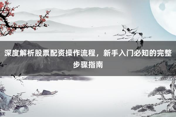 深度解析股票配资操作流程，新手入门必知的完整步骤指南
