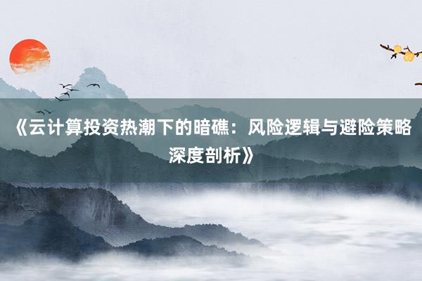 《云计算投资热潮下的暗礁：风险逻辑与避险策略深度剖析》