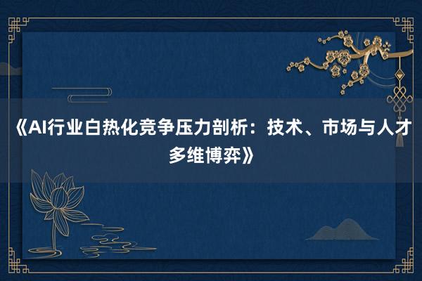 《AI行业白热化竞争压力剖析：技术、市场与人才多维博弈》
